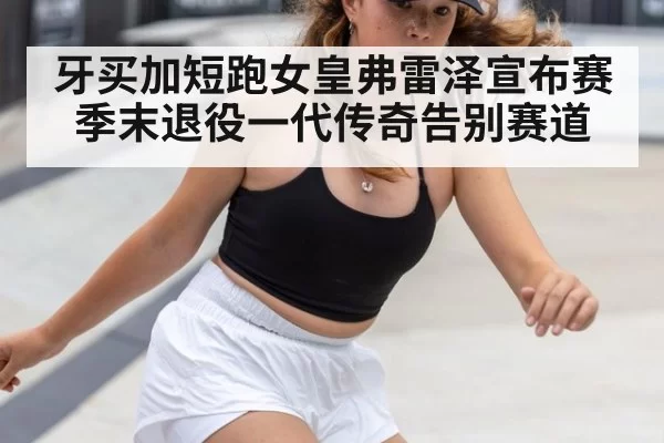 牙买加短跑女皇弗雷泽宣布赛季末退役一代传奇告别赛道