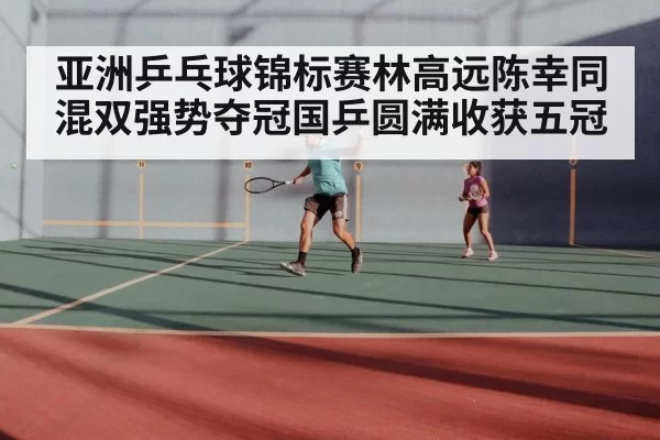 亚洲乒乓球锦标赛林高远陈幸同混双强势夺冠国乒圆满收获五冠