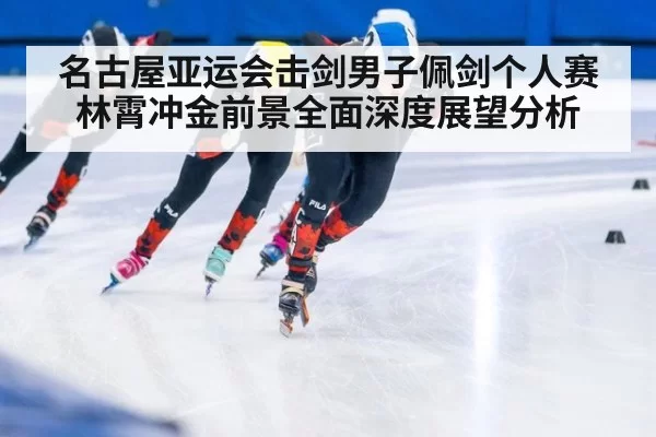 名古屋亚运会击剑男子佩剑个人赛林霄冲金前景全面深度展望分析